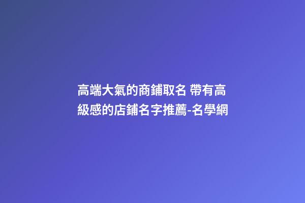 高端大氣的商鋪取名 帶有高級感的店鋪名字推薦-名學網-第1張-店鋪起名-玄機派